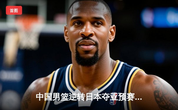 中国男篮逆转日本夺亚预赛关键胜利 胡金秋27+14统治内线