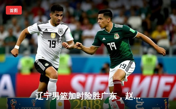 辽宁男篮加时险胜广东，赵继伟35分创生涯新高