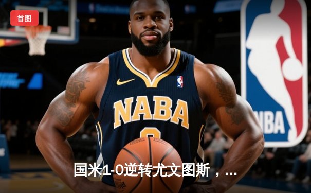 国米1-0逆转尤文图斯，劳塔罗绝杀锁定意甲冠军悬念